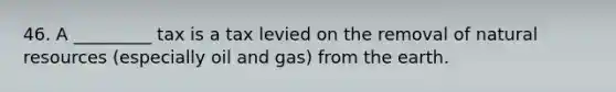 46. A _________ tax is a tax levied on the removal of natural resources (especially oil and gas) from the earth.