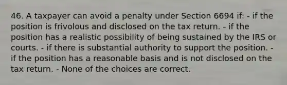 46. A taxpayer can avoid a penalty under Section 6694 if: - if the position is frivolous and disclosed on the tax return. - if the position has a realistic possibility of being sustained by the IRS or courts. - if there is substantial authority to support the position. - if the position has a reasonable basis and is not disclosed on the tax return. - None of the choices are correct.