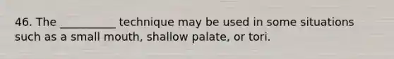 46. The __________ technique may be used in some situations such as a small mouth, shallow palate, or tori.