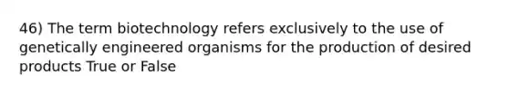 46) The term biotechnology refers exclusively to the use of genetically engineered organisms for the production of desired products True or False