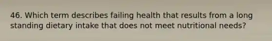 46. Which term describes failing health that results from a long standing dietary intake that does not meet nutritional needs?