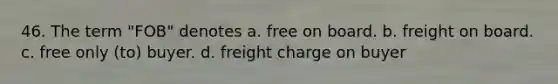 46. The term "FOB" denotes a. free on board. b. freight on board. c. free only (to) buyer. d. freight charge on buyer