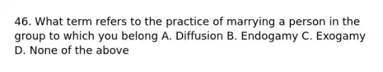 46. What term refers to the practice of marrying a person in the group to which you belong A. Diffusion B. Endogamy C. Exogamy D. None of the above