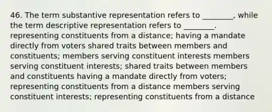 46. The term substantive representation refers to ________, while the term descriptive representation refers to ________. representing constituents from a distance; having a mandate directly from voters shared traits between members and constituents; members serving constituent interests members serving constituent interests; shared traits between members and constituents having a mandate directly from voters; representing constituents from a distance members serving constituent interests; representing constituents from a distance