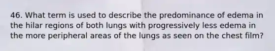 46. What term is used to describe the predominance of edema in the hilar regions of both lungs with progressively less edema in the more peripheral areas of the lungs as seen on the chest film?