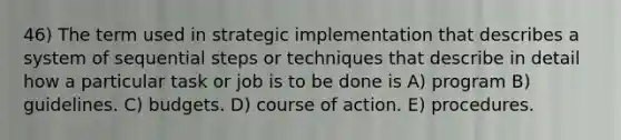 46) The term used in strategic implementation that describes a system of sequential steps or techniques that describe in detail how a particular task or job is to be done is A) program B) guidelines. C) budgets. D) course of action. E) procedures.