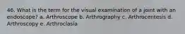 46. What is the term for the visual examination of a joint with an endoscope? a. Arthroscope b. Arthrography c. Arthrocentesis d. Arthroscopy e. Arthroclasia