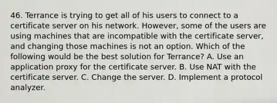 46. Terrance is trying to get all of his users to connect to a certificate server on his network. However, some of the users are using machines that are incompatible with the certificate server, and changing those machines is not an option. Which of the following would be the best solution for Terrance? A. Use an application proxy for the certificate server. B. Use NAT with the certificate server. C. Change the server. D. Implement a protocol analyzer.