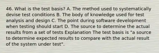 46. What is the test basis? A. The method used to systematically devise test conditions B. The body of knowledge used for test analysis and design C. The point during software development when testing should start D. The source to determine the actual results from a set of tests Explanation The test basis is "a source to determine expected results to compare with the actual result of the system under test".