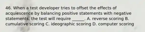 46. When a test developer tries to offset the effects of acquiescence by balancing positive statements with negative statements, the test will require ______. A. reverse scoring B. cumulative scoring C. ideographic scoring D. computer scoring