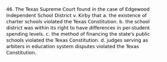 46. The Texas Supreme Court found in the case of Edgewood Independent School District v. Kirby that a. the existence of charter schools violated the Texas Constitution. b. the school district was within its right to have differences in per-student spending levels. c. the method of financing the state's public schools violated the Texas Constitution. d. judges serving as arbiters in education system disputes violated the Texas Constitution.