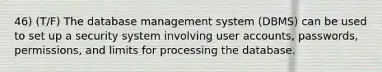 46) (T/F) The database management system (DBMS) can be used to set up a security system involving user accounts, passwords, permissions, and limits for processing the database.