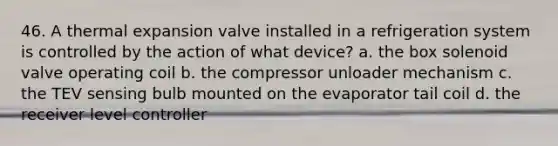 46. A thermal expansion valve installed in a refrigeration system is controlled by the action of what device? a. the box solenoid valve operating coil b. the compressor unloader mechanism c. the TEV sensing bulb mounted on the evaporator tail coil d. the receiver level controller