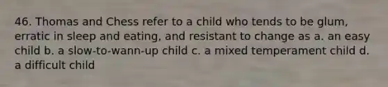 46. Thomas and Chess refer to a child who tends to be glum, erratic in sleep and eating, and resistant to change as a. an easy child b. a slow-to-wann-up child c. a mixed temperament child d. a difficult child