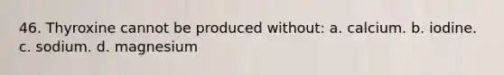 46. Thyroxine cannot be produced without: a. calcium. b. iodine. c. sodium. d. magnesium