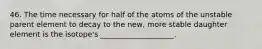 46. The time necessary for half of the atoms of the unstable parent element to decay to the new, more stable daughter element is the isotope's ____________________.