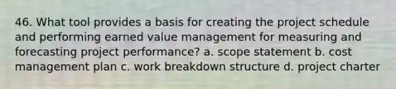 46. What tool provides a basis for creating the project schedule and performing earned value management for measuring and forecasting project performance? a. scope statement b. cost management plan c. work breakdown structure d. project charter