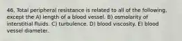 46. Total peripheral resistance is related to all of the following, except the A) length of a blood vessel. B) osmolarity of interstitial fluids. C) turbulence. D) blood viscosity. E) blood vessel diameter.