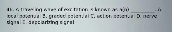 46. A traveling wave of excitation is known as a(n) __________. A. local potential B. graded potential C. action potential D. nerve signal E. depolarizing signal