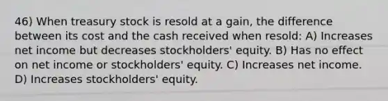 46) When treasury stock is resold at a gain, the difference between its cost and the cash received when resold: A) Increases net income but decreases stockholders' equity. B) Has no effect on net income or stockholders' equity. C) Increases net income. D) Increases stockholders' equity.