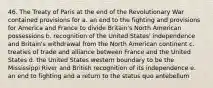 46. The Treaty of Paris at the end of the Revolutionary War contained provisions for a. an end to the fighting and provisions for America and France to divide Britain's North American possessions b. recognition of the United States' independence and Britain's withdrawal from the North American continent c. treaties of trade and alliance between France and the United States d. the United States western boundary to be the Mississippi River and British recognition of its independence e. an end to fighting and a return to the status quo antebellum