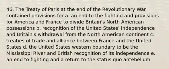 46. The Treaty of Paris at the end of the Revolutionary War contained provisions for a. an end to the fighting and provisions for America and France to divide Britain's North American possessions b. recognition of the United States' independence and Britain's withdrawal from the North American continent c. treaties of trade and alliance between France and the United States d. the United States western boundary to be the Mississippi River and British recognition of its independence e. an end to fighting and a return to the status quo antebellum