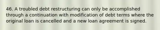 46. A troubled debt restructuring can only be accomplished through a continuation with modification of debt terms where the original loan is cancelled and a new loan agreement is signed.