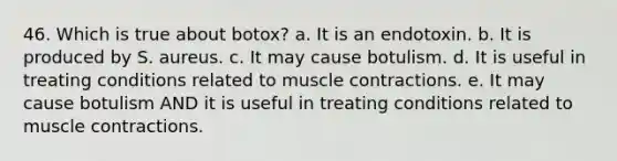 46. Which is true about botox? a. It is an endotoxin. b. It is produced by S. aureus. c. It may cause botulism. d. It is useful in treating conditions related to muscle contractions. e. It may cause botulism AND it is useful in treating conditions related to muscle contractions.