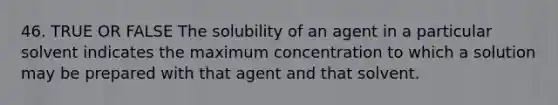 46. TRUE OR FALSE The solubility of an agent in a particular solvent indicates the maximum concentration to which a solution may be prepared with that agent and that solvent.