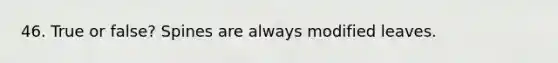 46. True or false? Spines are always modified leaves.