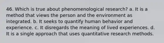 46. Which is true about phenomenological research? a. It is a method that views the person and the environment as integrated. b. It seeks to quantify human behavior and experience. c. It disregards the meaning of lived experiences. d. It is a single approach that uses quantitative research methods.