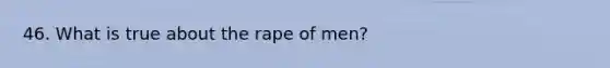 46. What is true about the rape of men?