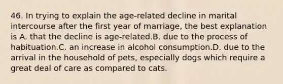 46. In trying to explain the age-related decline in marital intercourse after the first year of marriage, the best explanation is A. that the decline is age-related.B. due to the process of habituation.C. an increase in alcohol consumption.D. due to the arrival in the household of pets, especially dogs which require a great deal of care as compared to cats.