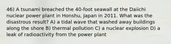 46) A tsunami breached the 40-foot seawall at the Daiichi nuclear power plant in Honshu, Japan in 2011. What was the disastrous result? A) a tidal wave that washed away buildings along the shore B) thermal pollution C) a nuclear explosion D) a leak of radioactivity from the power plant