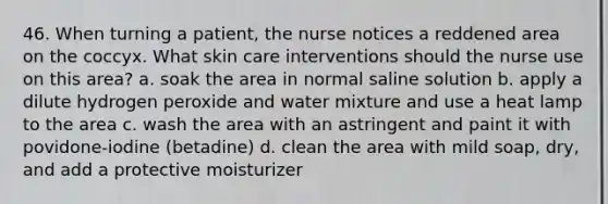 46. When turning a patient, the nurse notices a reddened area on the coccyx. What skin care interventions should the nurse use on this area? a. soak the area in normal saline solution b. apply a dilute hydrogen peroxide and water mixture and use a heat lamp to the area c. wash the area with an astringent and paint it with povidone-iodine (betadine) d. clean the area with mild soap, dry, and add a protective moisturizer