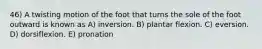 46) A twisting motion of the foot that turns the sole of the foot outward is known as A) inversion. B) plantar flexion. C) eversion. D) dorsiflexion. E) pronation