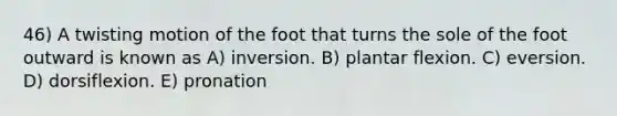 46) A twisting motion of the foot that turns the sole of the foot outward is known as A) inversion. B) plantar flexion. C) eversion. D) dorsiflexion. E) pronation