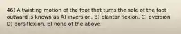 46) A twisting motion of the foot that turns the sole of the foot outward is known as A) inversion. B) plantar flexion. C) eversion. D) dorsiflexion. E) none of the above