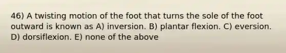 46) A twisting motion of the foot that turns the sole of the foot outward is known as A) inversion. B) plantar flexion. C) eversion. D) dorsiflexion. E) none of the above