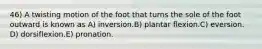 46) A twisting motion of the foot that turns the sole of the foot outward is known as A) inversion.B) plantar flexion.C) eversion. D) dorsiflexion.E) pronation.