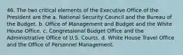 46. The two critical elements of the Executive Office of the President are the a. National Security Council and the Bureau of the Budget. b. Office of Management and Budget and the White House Office. c. Congressional Budget Office and the Administrative Office of U.S. Courts. d. White House Travel Office and the Office of Personnel Management.