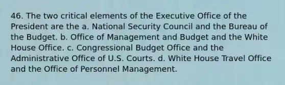 46. The two critical elements of the Executive Office of the President are the a. National Security Council and the Bureau of the Budget. b. Office of Management and Budget and the White House Office. c. Congressional Budget Office and the Administrative Office of U.S. Courts. d. White House Travel Office and the Office of Personnel Management.