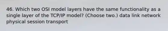 46. Which two OSI model layers have the same functionality as a single layer of the TCP/IP model? (Choose two.) data link network physical session transport