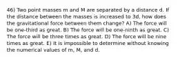 46) Two point masses m and M are separated by a distance d. If the distance between the masses is increased to 3d, how does the gravitational force between them change? A) The force will be one-third as great. B) The force will be one-ninth as great. C) The force will be three times as great. D) The force will be nine times as great. E) It is impossible to determine without knowing the numerical values of m, M, and d.