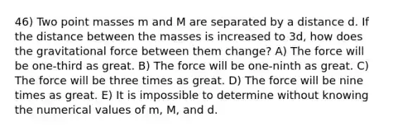 46) Two point masses m and M are separated by a distance d. If the distance between the masses is increased to 3d, how does the gravitational force between them change? A) The force will be one-third as great. B) The force will be one-ninth as great. C) The force will be three times as great. D) The force will be nine times as great. E) It is impossible to determine without knowing the numerical values of m, M, and d.