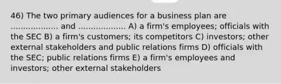 46) The two primary audiences for a business plan are ................... and ................... A) a firm's employees; officials with the SEC B) a firm's customers; its competitors C) investors; other external stakeholders and public relations firms D) officials with the SEC; public relations firms E) a firm's employees and investors; other external stakeholders