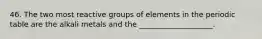 46. The two most reactive groups of elements in the periodic table are the alkali metals and the ____________________.