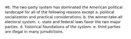 46. The two-party system has dominated the American political landscape for all of the following reasons except a. political socialization and practical considerations. b. the winner-take-all electoral system. c. state and federal laws favor the two major parties. d. historical foundations of the system. e. third parties are illegal in many jurisdictions.