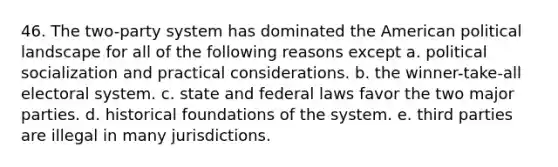 46. The two-party system has dominated the American political landscape for all of the following reasons except a. political socialization and practical considerations. b. the winner-take-all electoral system. c. state and federal laws favor the two major parties. d. historical foundations of the system. e. third parties are illegal in many jurisdictions.