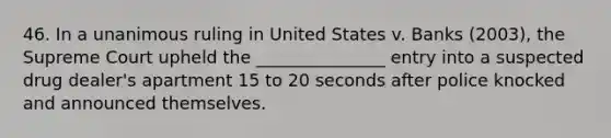 46. In a unanimous ruling in United States v. Banks (2003), the Supreme Court upheld the _______________ entry into a suspected drug dealer's apartment 15 to 20 seconds after police knocked and announced themselves.